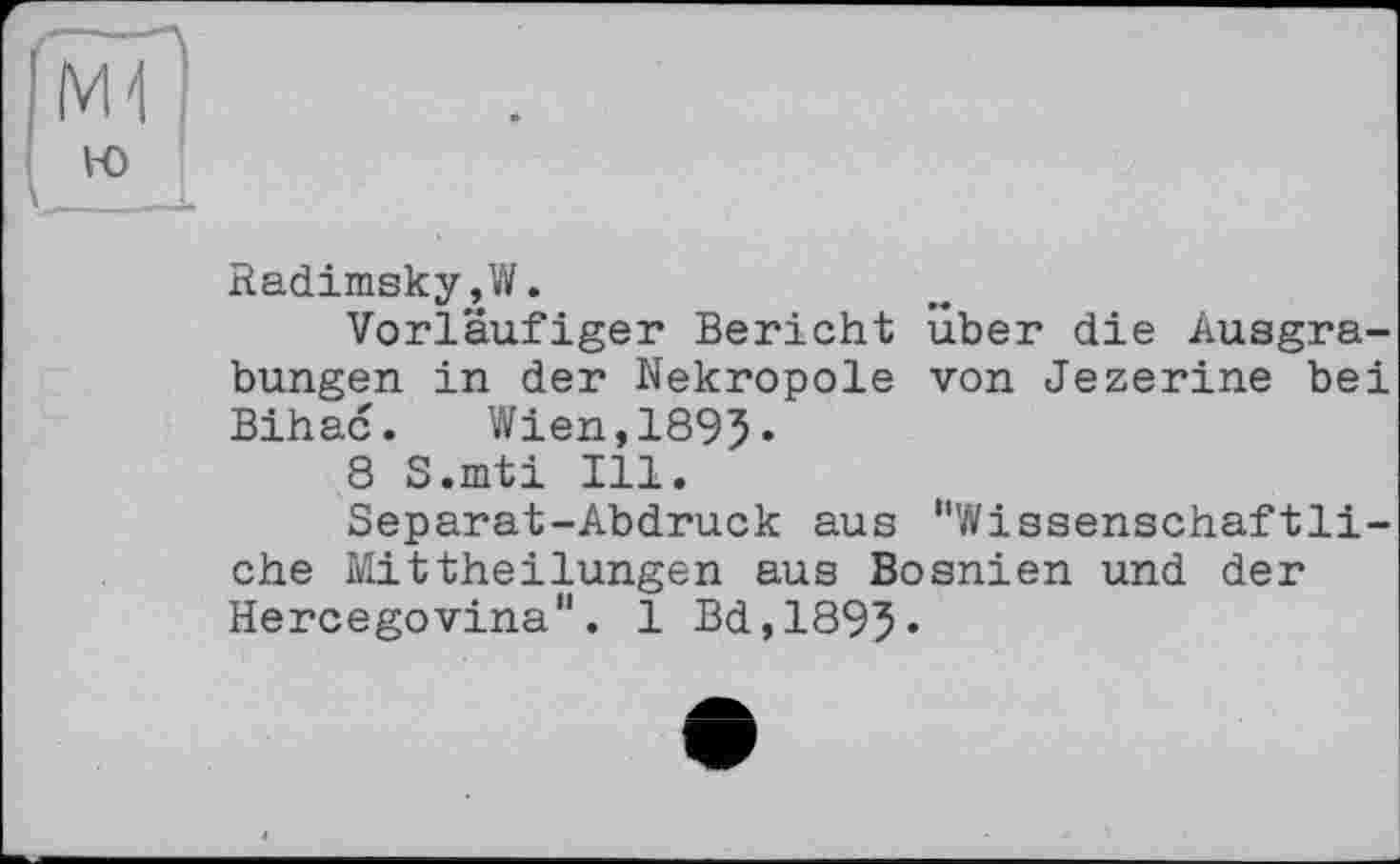 ﻿Radimsky,W.
Vorläufiger Bericht über die Ausgrabungen in der Nekropole von Jezerine bei Bihac. Wien,1895«
8 S.mti Ill.
Separat-Abdruck aus "Wissenschaftliche Mittheilungen aus Bosnien und der Hercegovina". І Bd,1895«